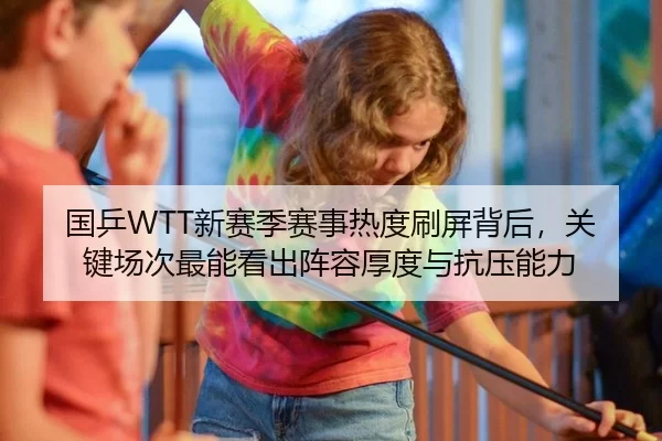 国乒WTT新赛季赛事热度刷屏背后，关键场次最能看出阵容厚度与抗压能力
